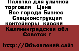 Палатка для уличной торговли › Цена ­ 6 000 - Все города Бизнес » Спецконструкции, контейнеры, киоски   . Калининградская обл.,Советск г.